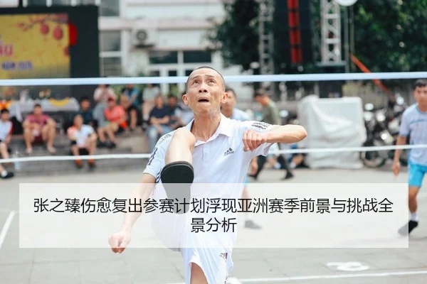 张之臻伤愈复出参赛计划浮现亚洲赛季前景与挑战全景分析