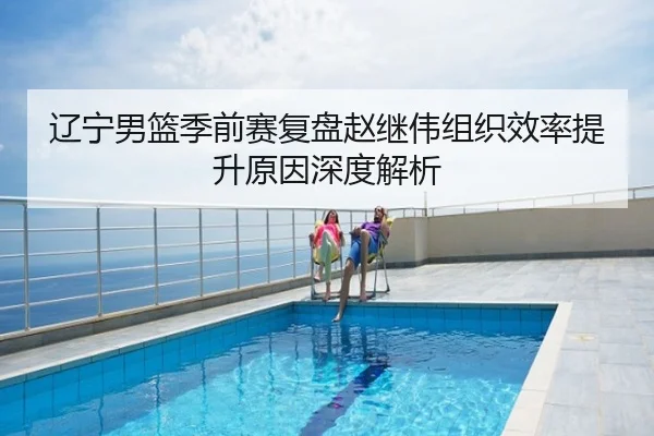 辽宁男篮季前赛复盘赵继伟组织效率提升原因深度解析