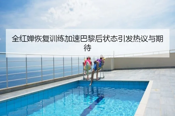 全红婵恢复训练加速巴黎后状态引发热议与期待