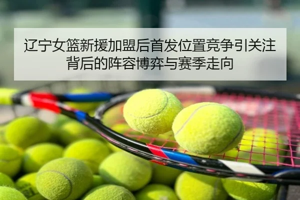 辽宁女篮新援加盟后首发位置竞争引关注背后的阵容博弈与赛季走向